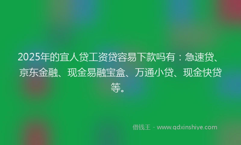 2025年的宜人贷工资贷容易下款吗有：急速贷、京东金融、现金易融宝盒、万通小贷、现金快贷等。