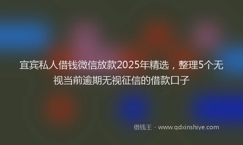 宜宾私人借钱微信放款2025年精选，整理5个无视当前逾期无视征信的借款口子