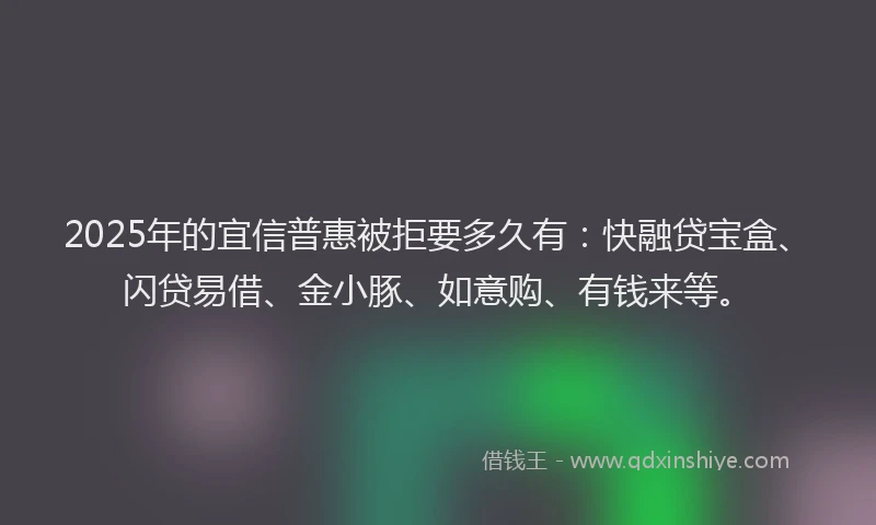 2025年的宜信普惠被拒要多久有：快融贷宝盒、闪贷易借、金小豚、如意购、有钱来等。