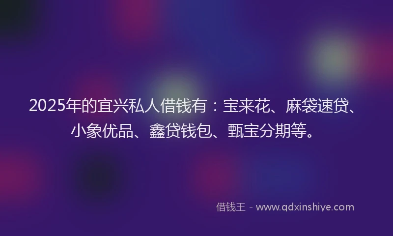 2025年的宜兴私人借钱有：宝来花、麻袋速贷、小象优品、鑫贷钱包、甄宝分期等。