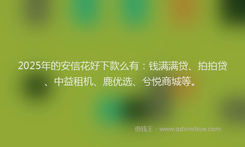 2025年的安信花好下款么有：钱满满贷、拍拍贷、中益租机、鹿优选、兮悦商城等。