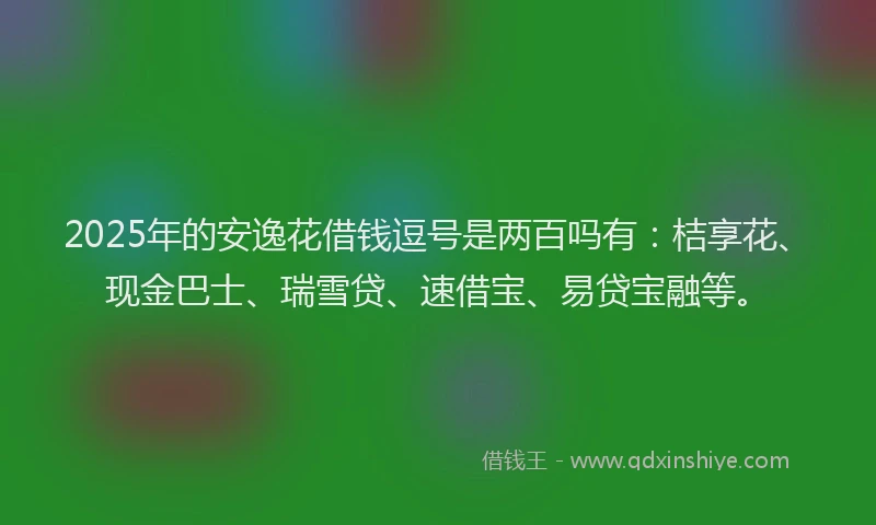 2025年的安逸花借钱逗号是两百吗有：桔享花、现金巴士、瑞雪贷、速借宝、易贷宝融等。