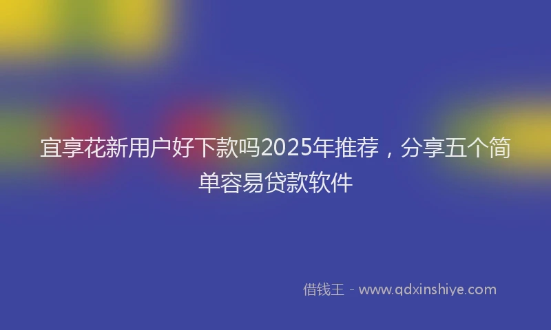 宜享花新用户好下款吗2025年推荐，分享五个简单容易贷款软件