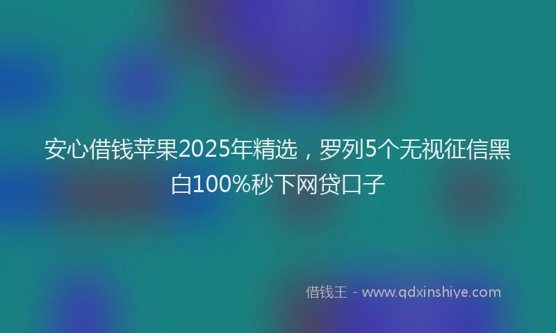 安心借钱苹果2025年精选，罗列5个无视征信黑白100%秒下网贷口子