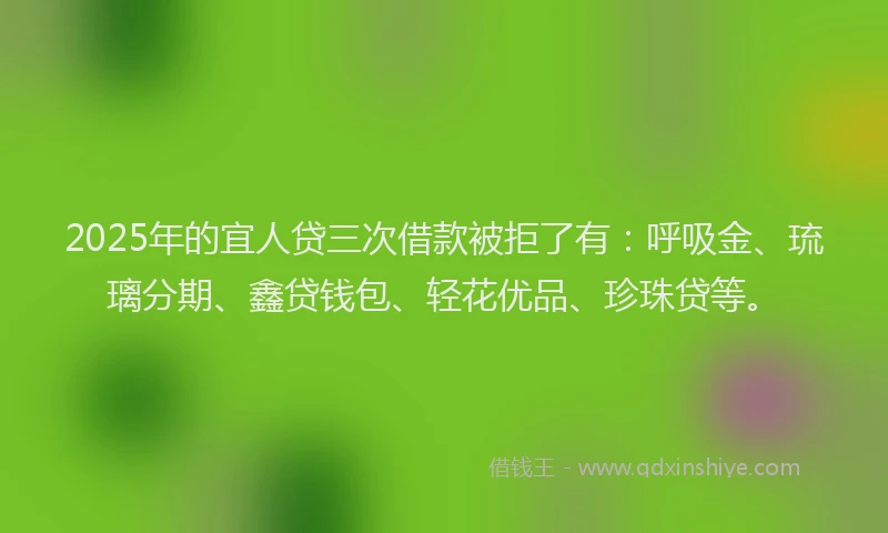 2025年的宜人贷三次借款被拒了有：呼吸金、琉璃分期、鑫贷钱包、轻花优品、珍珠贷等。