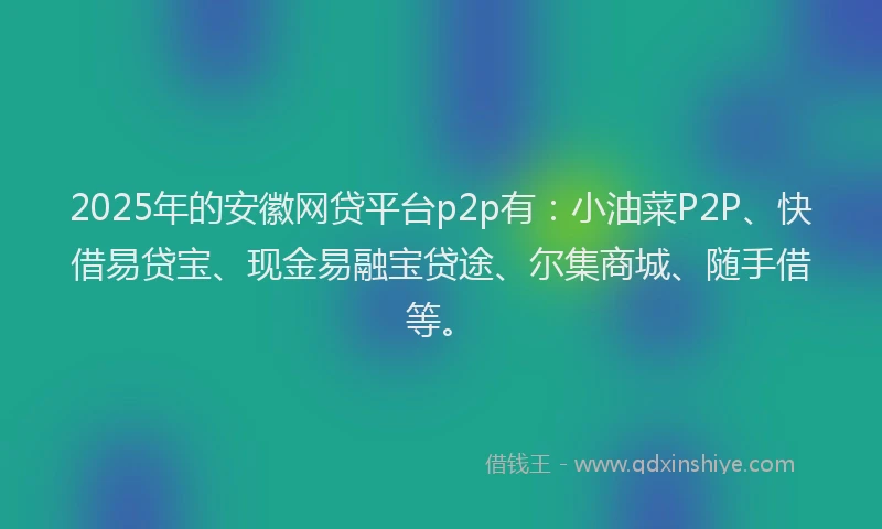 2025年的安徽网贷平台p2p有：小油菜P2P、快借易贷宝、现金易融宝贷途、尔集商城、随手借等。