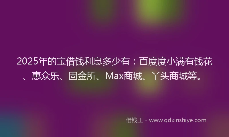 2025年的宝借钱利息多少有：百度度小满有钱花、惠众乐、固金所、Max商城、丫头商城等。