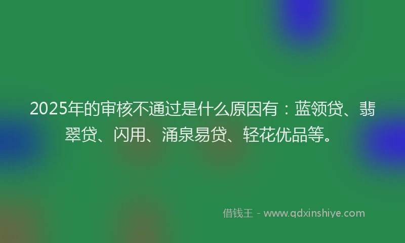 2025年的审核不通过是什么原因有：蓝领贷、翡翠贷、闪用、涌泉易贷、轻花优品等。