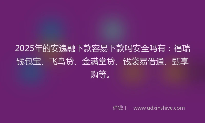 2025年的安逸融下款容易下款吗安全吗有：福瑞钱包宝、飞鸟贷、金满堂贷、钱袋易借通、甄享购等。