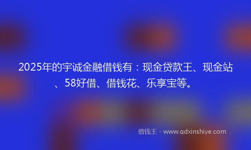 2025年的宇诚金融借钱有：现金贷款王、现金站、58好借、借钱花、乐享宝等。