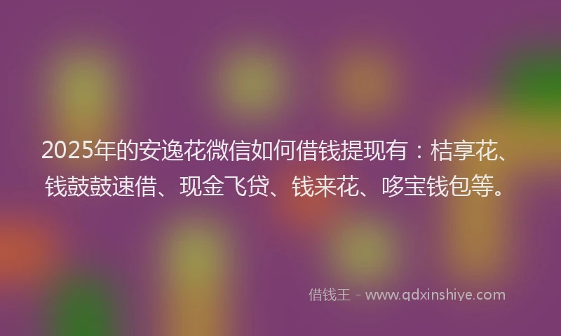 2025年的安逸花微信如何借钱提现有：桔享花、钱鼓鼓速借、现金飞贷、钱来花、哆宝钱包等。