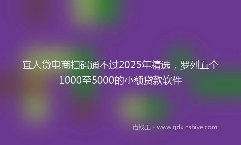 宜人贷电商扫码通不过2025年精选，罗列五个1000至5000的小额贷款软件