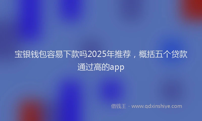 宝银钱包容易下款吗2025年推荐，概括五个贷款通过高的app