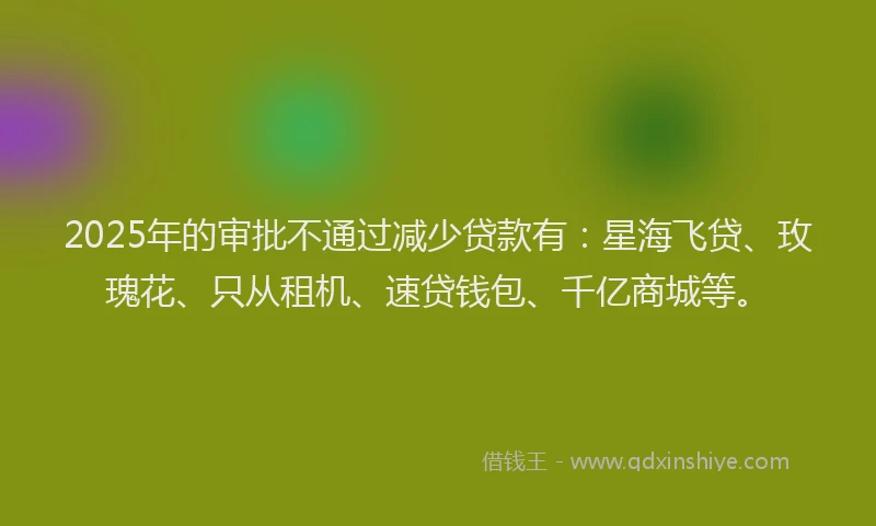 2025年的审批不通过减少贷款有：星海飞贷、玫瑰花、只从租机、速贷钱包、千亿商城等。
