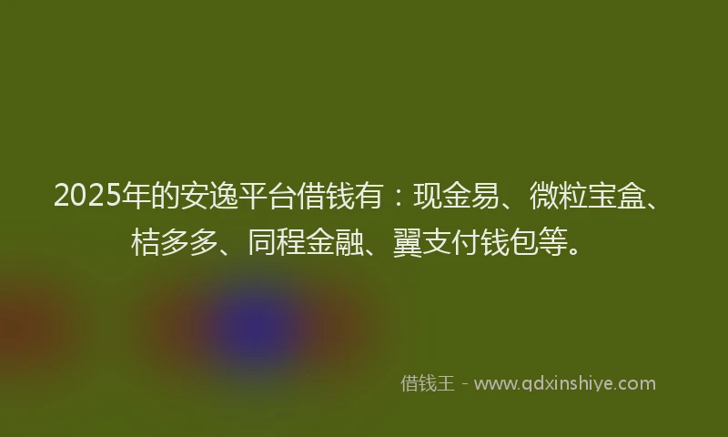 2025年的安逸平台借钱有：现金易、微粒宝盒、桔多多、同程金融、翼支付钱包等。