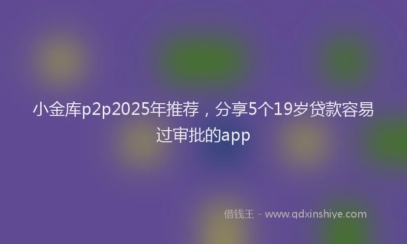 小金库p2p2025年推荐，分享5个19岁贷款容易过审批的app