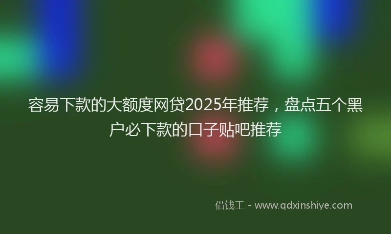 容易下款的大额度网贷2025年推荐，盘点五个黑户必下款的口子贴吧推荐