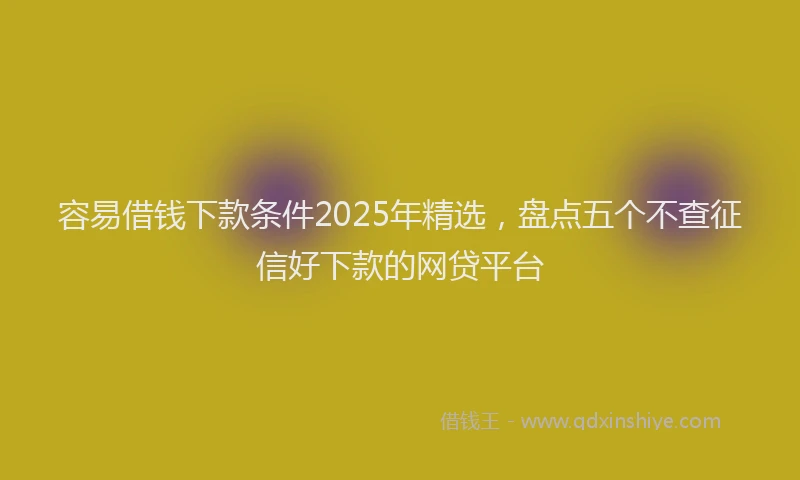 容易借钱下款条件2025年精选，盘点五个不查征信好下款的网贷平台