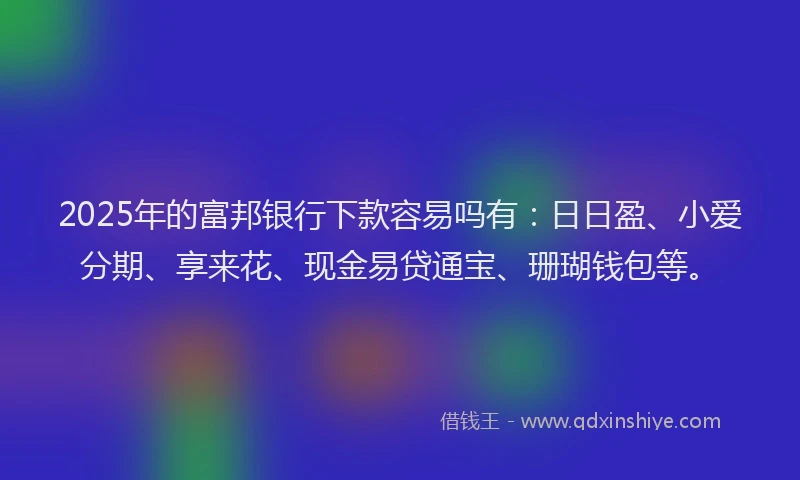 2025年的富邦银行下款容易吗有：日日盈、小爱分期、享来花、现金易贷通宝、珊瑚钱包等。
