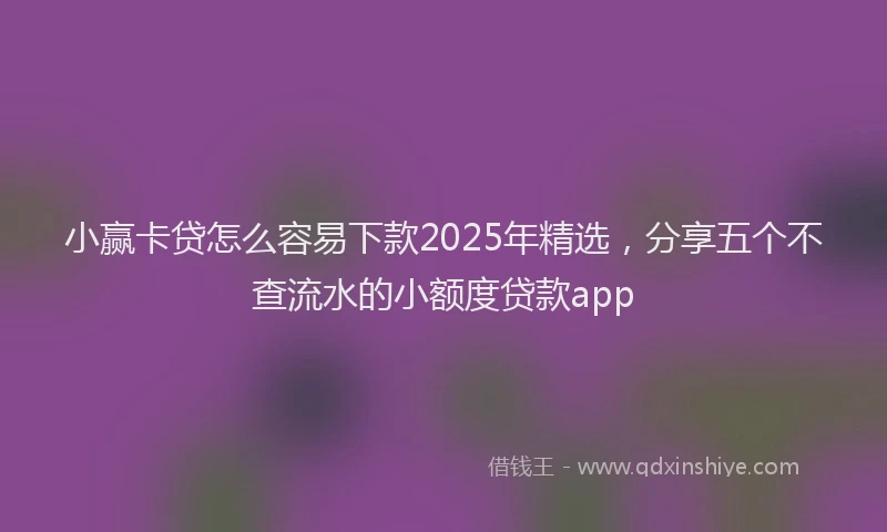 小赢卡贷怎么容易下款2025年精选，分享五个不查流水的小额度贷款app