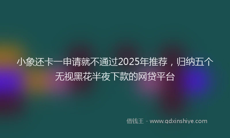 小象还卡一申请就不通过2025年推荐，归纳五个无视黑花半夜下款的网贷平台