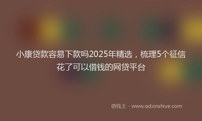 小康贷款容易下款吗2025年精选，梳理5个征信花了可以借钱的网贷平台