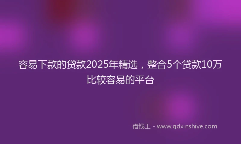 容易下款的贷款2025年精选，整合5个贷款10万比较容易的平台