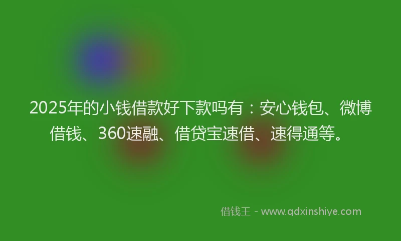 2025年的小钱借款好下款吗有：安心钱包、微博借钱、360速融、借贷宝速借、速得通等。