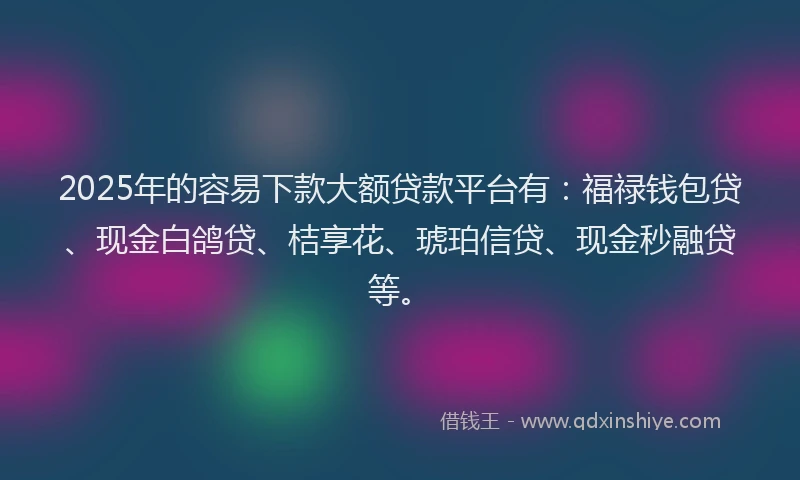 2025年的容易下款大额贷款平台有：福禄钱包贷、现金白鸽贷、桔享花、琥珀信贷、现金秒融贷等。