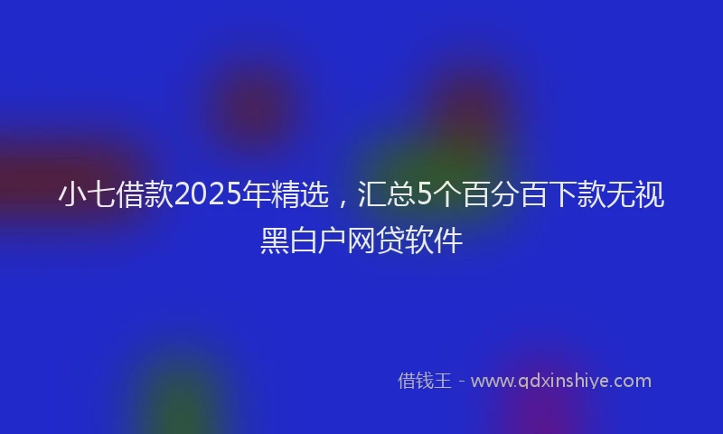 小七借款2025年精选，汇总5个百分百下款无视黑白户网贷软件