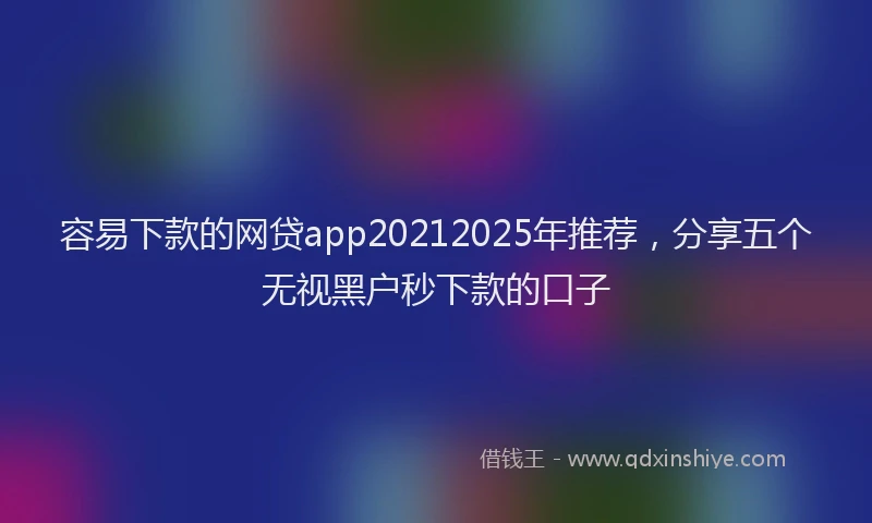 容易下款的网贷app20212025年推荐，分享五个无视黑户秒下款的口子