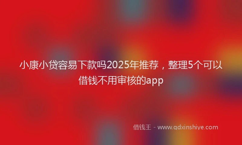 小康小贷容易下款吗2025年推荐，整理5个可以借钱不用审核的app