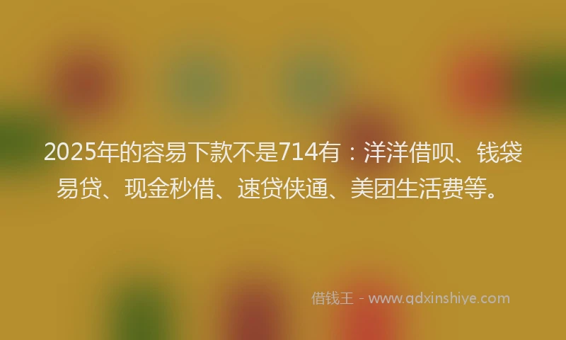 2025年的容易下款不是714有：洋洋借呗、钱袋易贷、现金秒借、速贷侠通、美团生活费等。