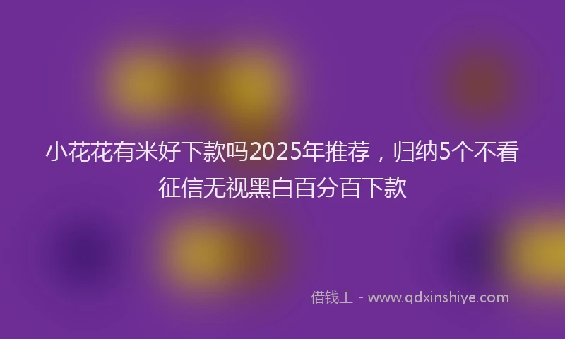 小花花有米好下款吗2025年推荐，归纳5个不看征信无视黑白百分百下款