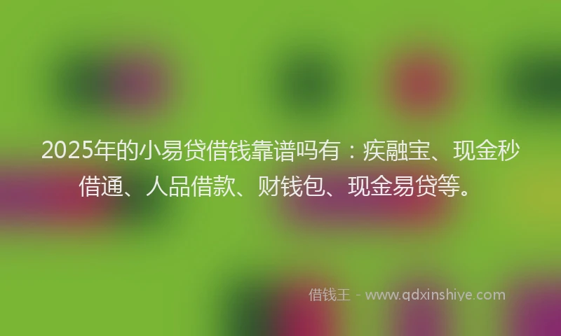 2025年的小易贷借钱靠谱吗有：疾融宝、现金秒借通、人品借款、财钱包、现金易贷等。