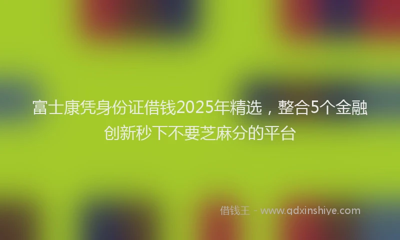 富士康凭身份证借钱2025年精选，整合5个金融创新秒下不要芝麻分的平台