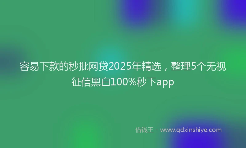 容易下款的秒批网贷2025年精选，整理5个无视征信黑白100%秒下app