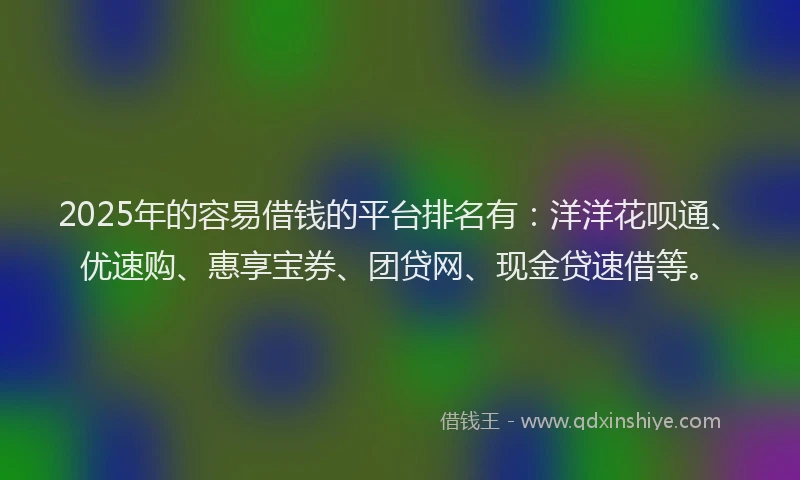2025年的容易借钱的平台排名有：洋洋花呗通、优速购、惠享宝券、团贷网、现金贷速借等。
