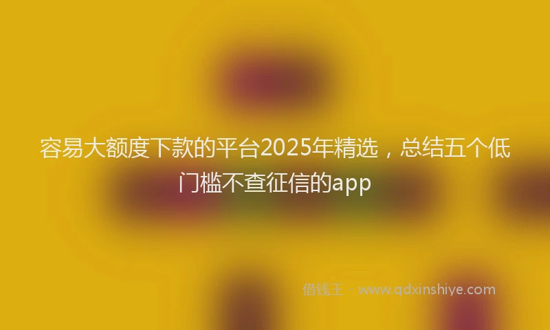 容易大额度下款的平台2025年精选，总结五个低门槛不查征信的app