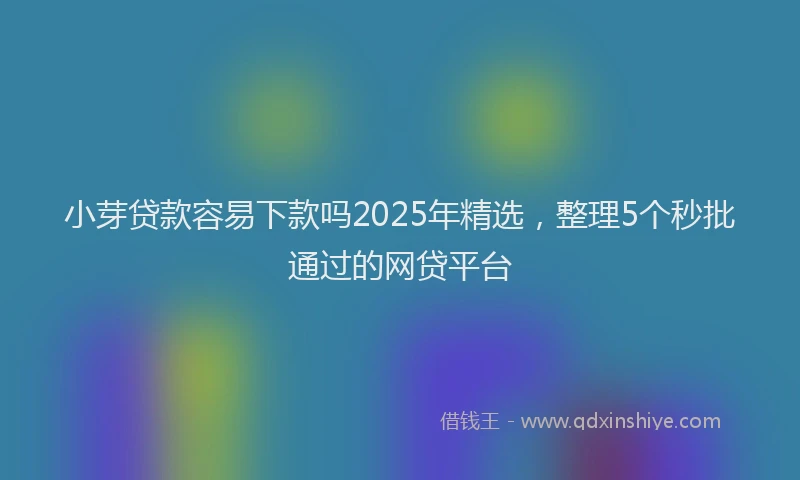小芽贷款容易下款吗2025年精选，整理5个秒批通过的网贷平台