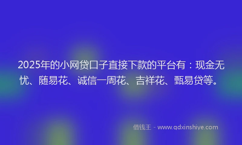 2025年的小网贷口子直接下款的平台有：现金无忧、随易花、诚信一周花、吉祥花、甄易贷等。