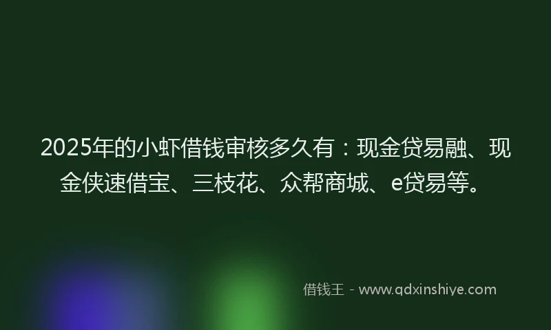 2025年的小虾借钱审核多久有：现金贷易融、现金侠速借宝、三枝花、众帮商城、e贷易等。
