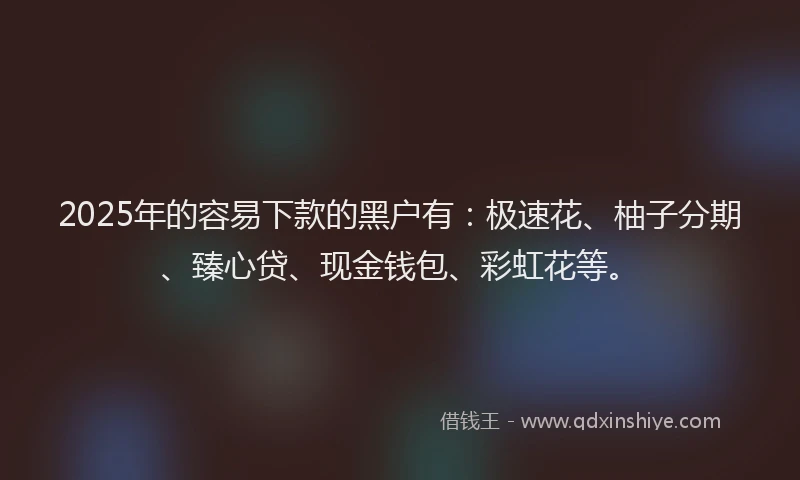 2025年的容易下款的黑户有：极速花、柚子分期、臻心贷、现金钱包、彩虹花等。