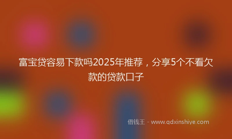 富宝贷容易下款吗2025年推荐，分享5个不看欠款的贷款口子