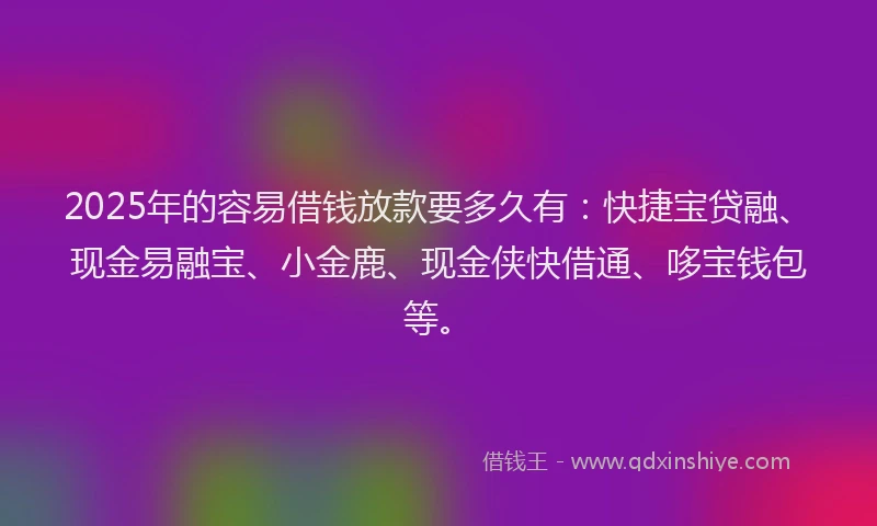 2025年的容易借钱放款要多久有：快捷宝贷融、现金易融宝、小金鹿、现金侠快借通、哆宝钱包等。