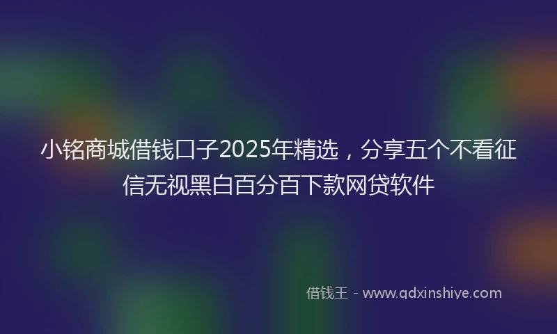 小铭商城借钱口子2025年精选，分享五个不看征信无视黑白百分百下款网贷软件