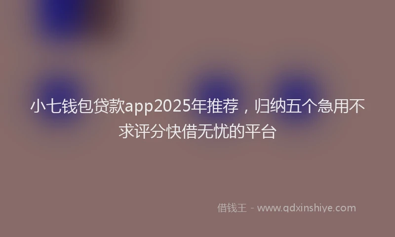 小七钱包贷款app2025年推荐，归纳五个急用不求评分快借无忧的平台