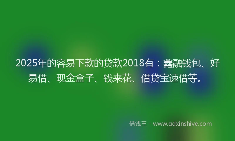 2025年的容易下款的贷款2018有：鑫融钱包、好易借、现金盒子、钱来花、借贷宝速借等。