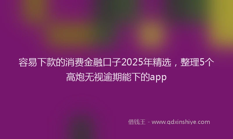 容易下款的消费金融口子2025年精选，整理5个高炮无视逾期能下的app