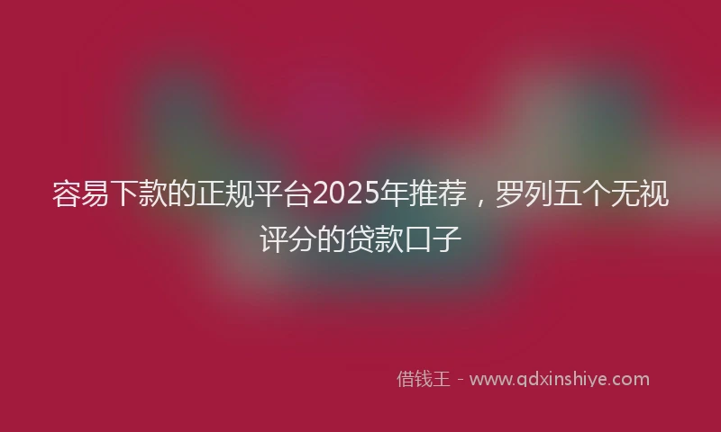 容易下款的正规平台2025年推荐，罗列五个无视评分的贷款口子